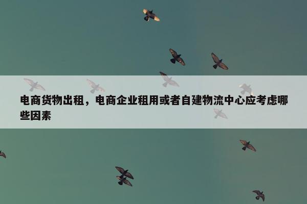 电商货物出租，电商企业租用或者自建物流中心应考虑哪些因素