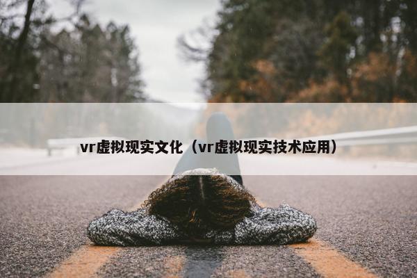 vr虚拟现实文化（vr虚拟现实技术应用）
