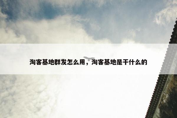 淘客基地群发怎么用，淘客基地是干什么的