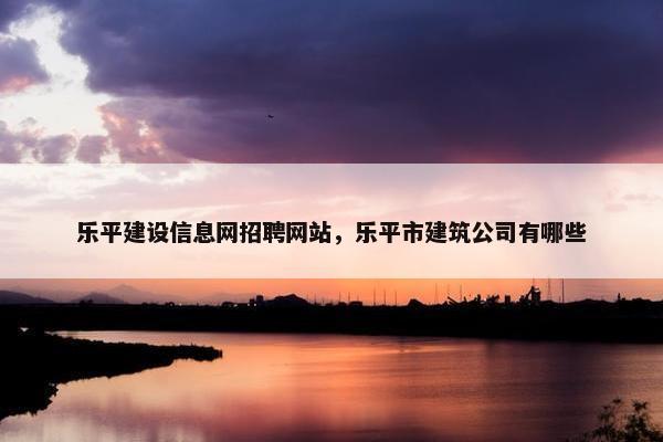乐平建设信息网招聘网站，乐平市建筑公司有哪些