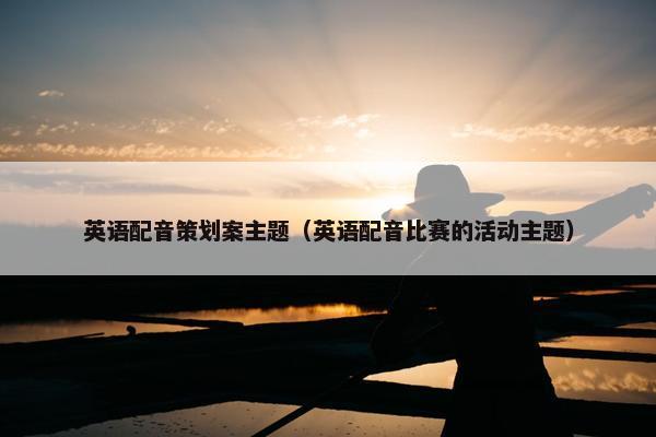 英语配音策划案主题（英语配音比赛的活动主题）