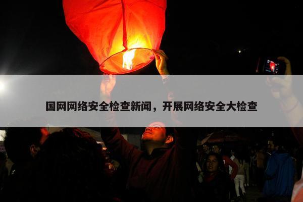 国网网络安全检查新闻，开展网络安全大检查