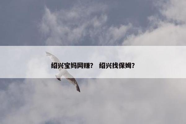 绍兴宝妈网赚？ 绍兴找保姆？