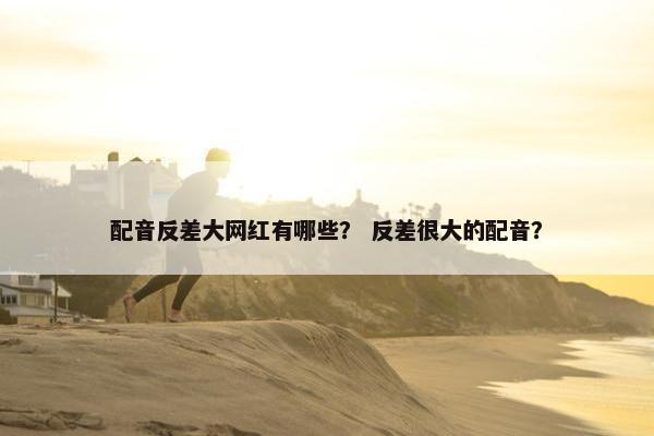 配音反差大网红有哪些？ 反差很大的配音？