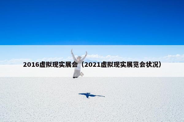 2016虚拟现实展会（2021虚拟现实展览会状况）