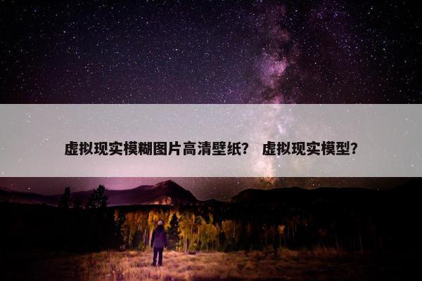 虚拟现实模糊图片高清壁纸？ 虚拟现实模型？