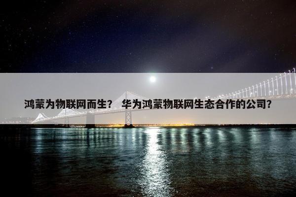鸿蒙为物联网而生？ 华为鸿蒙物联网生态合作的公司？