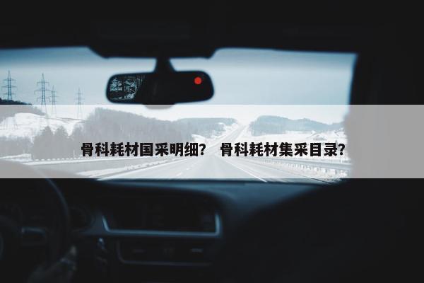 骨科耗材国采明细？ 骨科耗材集采目录？