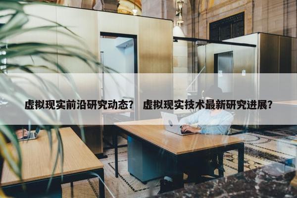 虚拟现实前沿研究动态？ 虚拟现实技术最新研究进展？