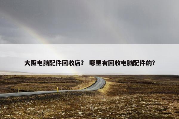 大阪电脑配件回收店？ 哪里有回收电脑配件的？