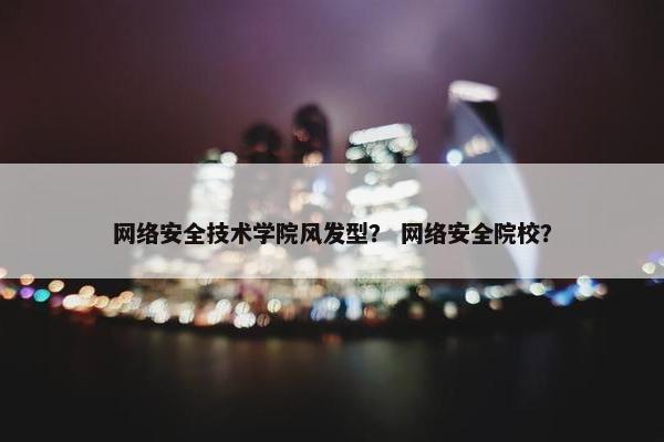 网络安全技术学院风发型？ 网络安全院校？