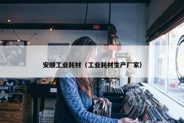 安顺工业耗材（工业耗材生产厂家）