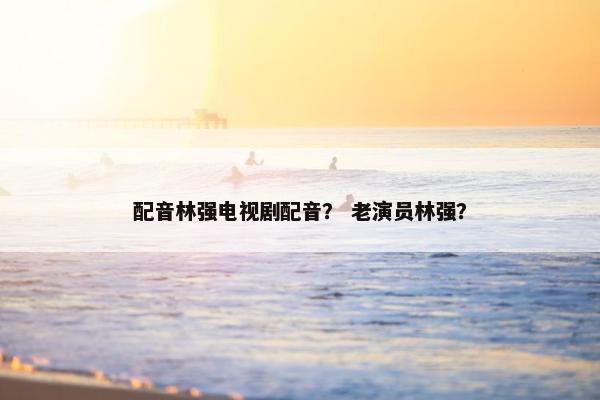 配音林强电视剧配音？ 老演员林强？