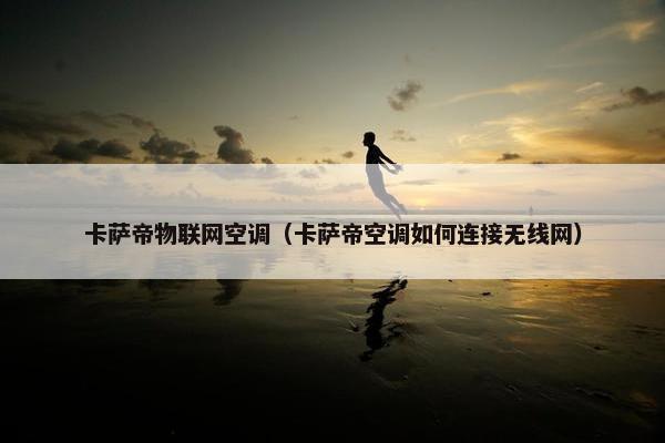 卡萨帝物联网空调（卡萨帝空调如何连接无线网）