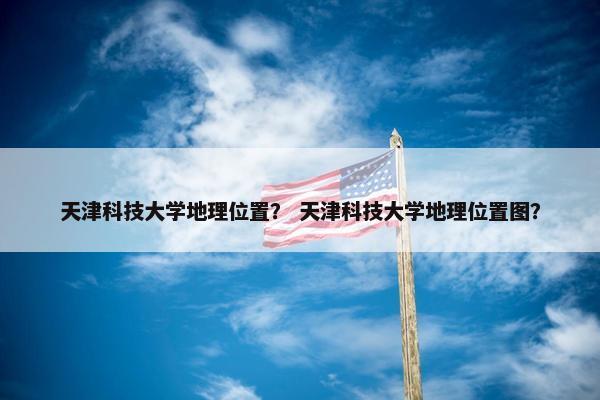 天津科技大学地理位置？ 天津科技大学地理位置图？