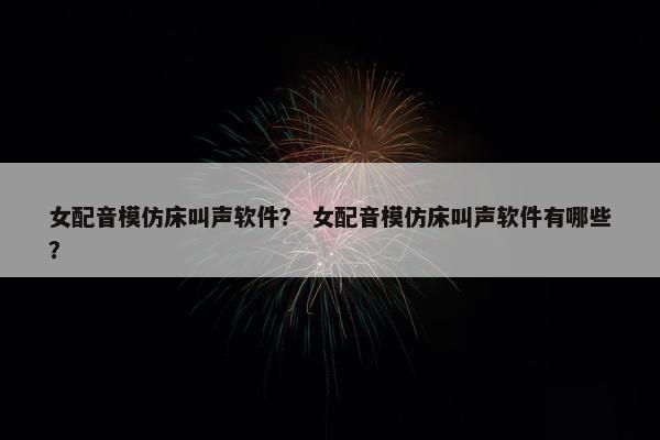女配音模仿床叫声软件？ 女配音模仿床叫声软件有哪些？