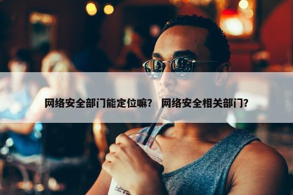 网络安全部门能定位嘛？ 网络安全相关部门？