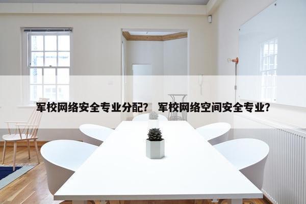 军校网络安全专业分配？ 军校网络空间安全专业？