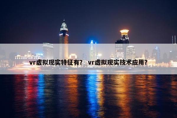 vr虚拟现实特征有？ vr虚拟现实技术应用？