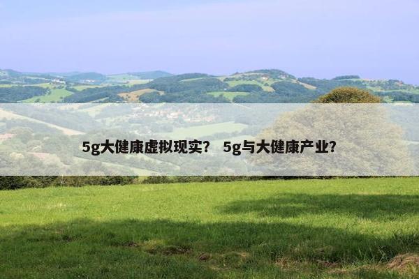 5g大健康虚拟现实？ 5g与大健康产业？