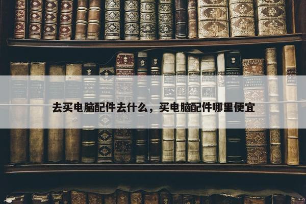 去买电脑配件去什么，买电脑配件哪里便宜