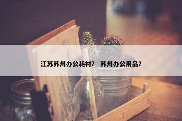 江苏苏州办公耗材？ 苏州办公用品？