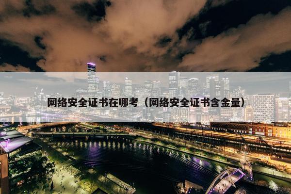 网络安全证书在哪考（网络安全证书含金量）