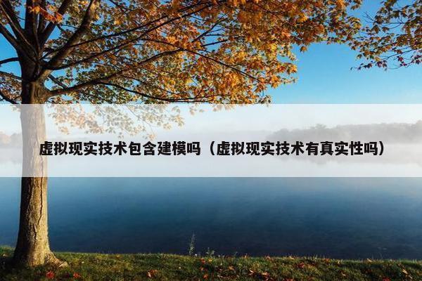 虚拟现实技术包含建模吗（虚拟现实技术有真实性吗）