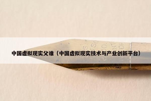 中国虚拟现实父谁（中国虚拟现实技术与产业创新平台）