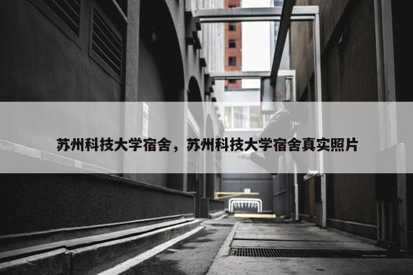 苏州科技大学宿舍，苏州科技大学宿舍真实照片