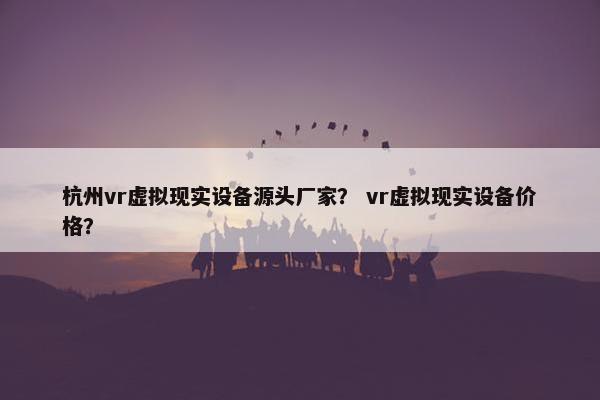 杭州vr虚拟现实设备源头厂家？ vr虚拟现实设备价格？