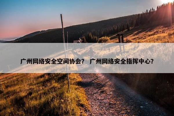 广州网络安全空间协会？ 广州网络安全指挥中心？