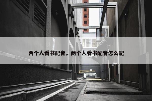 两个人看书配音，两个人看书配音怎么配