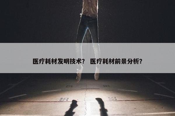 医疗耗材发明技术？ 医疗耗材前景分析？