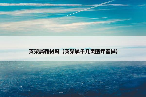 支架属耗材吗（支架属于几类医疗器械）
