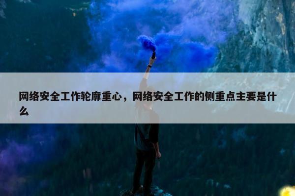 网络安全工作轮廓重心，网络安全工作的侧重点主要是什么