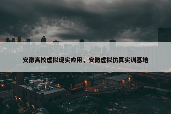 安徽高校虚拟现实应用，安徽虚拟仿真实训基地