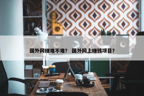 国外网赚难不难？ 国外网上赚钱项目？