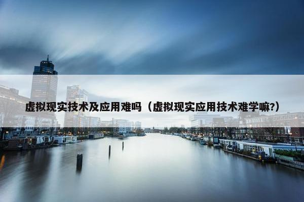 虚拟现实技术及应用难吗（虚拟现实应用技术难学嘛?）