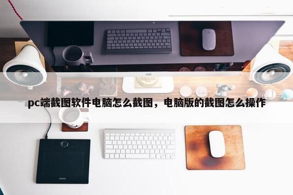 pc端截图软件电脑怎么截图，电脑版的截图怎么操作