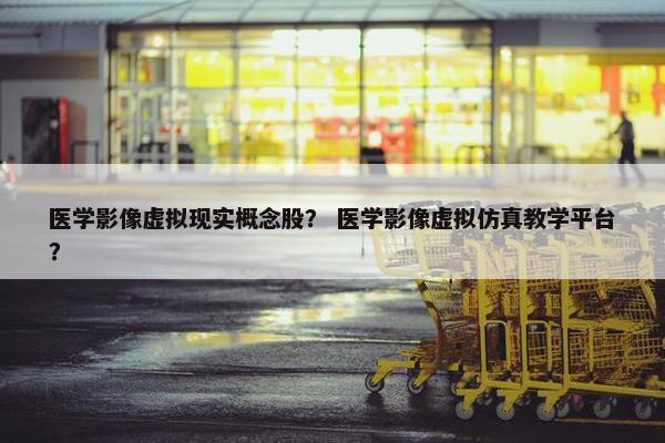 医学影像虚拟现实概念股？ 医学影像虚拟仿真教学平台？