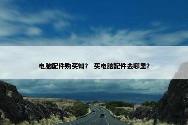 电脑配件购买知？ 买电脑配件去哪里？