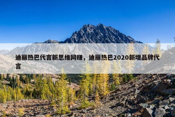 迪丽热巴代言新思维网赚，迪丽热巴2020新增品牌代言