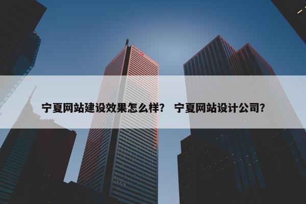 宁夏网站建设效果怎么样？ 宁夏网站设计公司？
