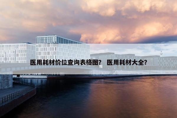 医用耗材价位查询表格图？ 医用耗材大全？