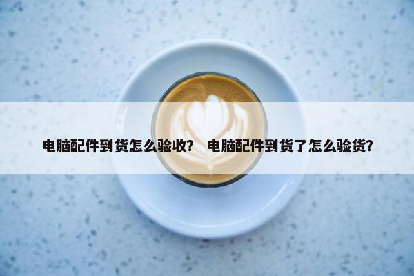 电脑配件到货怎么验收？ 电脑配件到货了怎么验货？