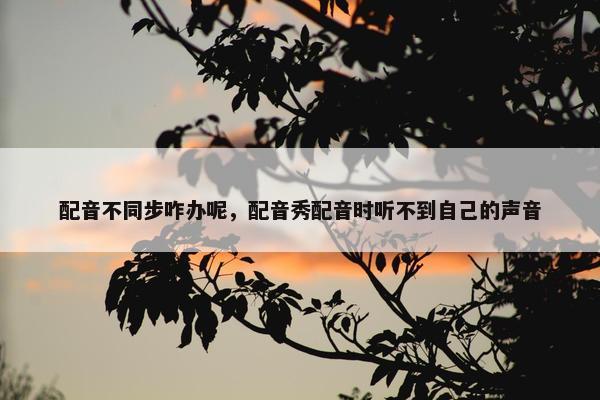 配音不同步咋办呢，配音秀配音时听不到自己的声音