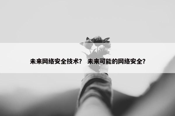 未来网络安全技术？ 未来可能的网络安全？