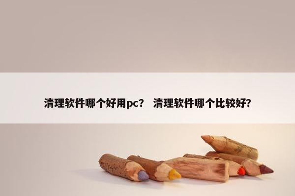 清理软件哪个好用pc？ 清理软件哪个比较好？