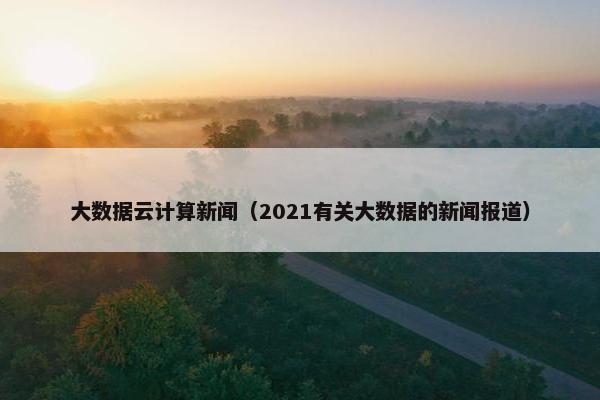 大数据云计算新闻（2021有关大数据的新闻报道）